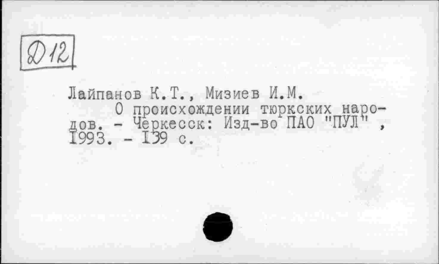 ﻿м
Лайпанов К.Т., Мизиев И.М.
О происхождении тюркских народов. - Черкесск: Изд-во ПАО "ПЙГ1 , 1993. - 139 с.